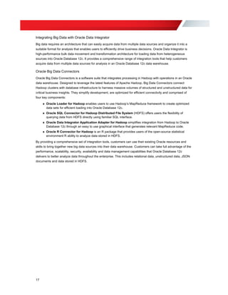 Integrating Big Data with Oracle Data Integrator
Big data requires an architecture that can easily acquire data from multiple data sources and organize it into a
suitable format for analysis that enables users to efficiently drive business decisions. Oracle Data Integrator is
high-performance bulk data movement and transformation architecture for loading data from heterogeneous
sources into Oracle Database 12c. It provides a comprehensive range of integration tools that help customers
acquire data from multiple data sources for analysis in an Oracle Database 12c data warehouse.
Oracle Big Data Connectors
Oracle Big Data Connectors is a software suite that integrates processing in Hadoop with operations in an Oracle
data warehouse. Designed to leverage the latest features of Apache Hadoop, Big Data Connectors connect
Hadoop clusters with database infrastructure to harness massive volumes of structured and unstructured data for
critical business insights. They simplify development, are optimized for efficient connectivity and comprised of
four key components:
» Oracle Loader for Hadoop enables users to use Hadoop’s MapReduce framework to create optimized
data sets for efficient loading into Oracle Database 12c.
» Oracle SQL Connector for Hadoop Distributed File System (HDFS) offers users the flexibility of
querying data from HDFS directly using familiar SQL interface.
» Oracle Data Integrator Application Adapter for Hadoop simplifies integration from Hadoop to Oracle
Database 12c through an easy to use graphical interface that generates relevant MapReduce code.
» Oracle R Connector for Hadoop is an R package that provides users of the open-source statistical
environment R ability to analyze data stored in HDFS.
By providing a comprehensive set of integration tools, customers can use their existing Oracle resources and
skills to bring together new big data sources into their data warehouse. Customers can take full advantage of the
performance, scalability, security, availability and data management capabilities that Oracle Database 12c
delivers to better analyze data throughout the enterprise. This includes relational data, unstructured data, JSON
documents and data stored in HDFS.
17
 