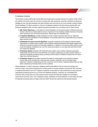 In-Database Analytics
The evolution of data warehouses and big data has brought about increased demand for analysis of data. While
the majority of business users will continue to analyze their data warehouse using SQL interfaces and Business
Intelligence tools, big data developers and data scientists want tools that can do more complex in-depth analysis.
Oracle Database 12c offers customers a choice of in-database analytics tools that enhance existing SQL and
Business Intelligence skills, and also supports big data technologies such as Hadoop and R. These include:
»	 SQL Pattern Matching is a new feature of Oracle Database 12c that extends SQL to efficiently write and
execute code that can detect patterns across a sequence of rows enabling scalable discovery of business
event sequences such as financial transactions, network logs and clickstream logs.
»	 In-Database MapReduce enables developers to write complex procedural logic that can utilize the
parallel execution capabilities of Oracle Database 12c for faster performance, especially when processing
large volumes of data.
»	 In-Database and open source R algorithms using SQL interfaces and R statistical analysis enables
organizations to rapidly build and deploy highly scalable analytical applications that readily integrate with
enterprise business processes and business intelligence. In addition to uncovering hidden patterns stored
inside the database, statisticians can use R for advanced analytics on very large data sets stored inside
and outside the database.
»	 In-Database Spatial integration with enterprise data enables users to better understand geospatial
relationships and trends much more efficiently. For example, spatial data can help visualize location of
customers alongside purchasing history; providing another aspect to traditional analysis that can help to
make more informed decisions.
»	 In-Database Graph that provides customers the ability to create graphs and connections between
various data points and data sets. Using semantic analysis, customers can (for example) easily
determine a network of relationships for their customers’ circle of friends. Graphing relationships can help
better understand purchasing trends and churn patterns.
Oracle Database 12c offers customers a database warehousing platform that can store and manage vast
volumes of data, and process everything from simple queries to complex analytics using familiar SQL interfaces
or statistical frameworks such as R. Instead of constantly moving data from data warehouses to data marts and
specialized processing servers (e.g. for OLAP and Statistical Analysis), customers can consolidate both
enterprise data and big data into a data warehouse that supports the Business Intelligence and Analytics
requirements of all their users. The in-database analytic capabilities of Oracle Database 12c eliminates the need
for separate processing silos and helps customers better harness the opportunity that big data presents.
18
 