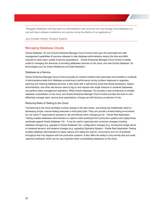 “Pluggable Databases will help lower our administrative costs since we can now manage many databases as
one with fewer software installations and patches during the lifetime of our applications.”
Jens-Christian Pokolm, Postbank Systems
Managing Database Clouds
Oracle Database 12c and Oracle Enterprise Manager Cloud Control build upon the automated and self-
management capabilities of previous releases to help database administrators reduce the time and effort
required to meet users’ quality of service expectations. Oracle Enterprise Manager Cloud Control is ideally
suited to managing the demands of providing databases services on the cloud, and new Oracle Database 12c
technologies such as Oracle Multitenant and Data Redaction.
Database as a Service
Oracle Enterprise Manager Cloud Control provides an intuitive interface that automates and simplifies a multitude
of administrative tasks from database provisioning to performance tuning, problem diagnosis to upgrades,
patching and metering database services. It also ships with a self-service portal that allows developers, testers,
administrators, and other self service users to log on and request new single instance or clustered databases,
and perform basic management operations. While Oracle Database 12c provides a new architecture to simplify
database consolidation on the cloud, and Oracle Enterprise Manager Cloud Control provides the tools to cost-
effectively manage users’ service level expectations, change can still introduce an element of risk.
Reducing Risks of Getting to the Cloud
Transitioning to the cloud inevitably involves change in the data center, and testing has traditionally relied on
developing scripts, manual testing exercises or third party tools. They can provide a limited testing environment,
but can leave IT organizations exposed to risk and failures when changes go live. Oracle Real Application
Testing enables databases administrators to capture entire workloads from production systems and replay those
workloads against Oracle Database 12c. It can be used to rigorously test numerous changes including
database changes (e.g. upgrade to Oracle Database 12c), configuration changes (e.g. moving from single server
to clustered servers), and systems changes (e.g. upgrading Operating System). Oracle Real Application Testing
enables database administrators to easily capture and replay the volume, concurrency and mix of workload
throughput that only happens with live production systems. It also offers the ability to concurrently test and scale
captured workloads, which can be very important when consolidating databases on the cloud.
20
 