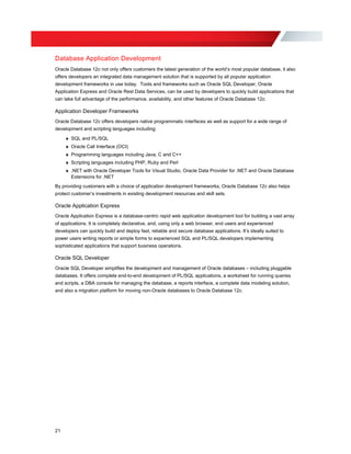 Database Application Development
Oracle Database 12c not only offers customers the latest generation of the world’s most popular database, it also
offers developers an integrated data management solution that is supported by all popular application
development frameworks in use today. Tools and frameworks such as Oracle SQL Developer, Oracle
Application Express and Oracle Rest Data Services, can be used by developers to quickly build applications that
can take full advantage of the performance, availability, and other features of Oracle Database 12c.
Application Developer Frameworks
Oracle Database 12c offers developers native programmatic interfaces as well as support for a wide range of
development and scripting languages including:
» SQL and PL/SQL
» Oracle Call Interface (OCI)
» Programming languages including Java, C and C++
» Scripting languages including PHP, Ruby and Perl
» .NET with Oracle Developer Tools for Visual Studio, Oracle Data Provider for .NET and Oracle Database
Extensions for .NET
By providing customers with a choice of application development frameworks, Oracle Database 12c also helps
protect customer’s investments in existing development resources and skill sets.
Oracle Application Express
Oracle Application Express is a database-centric rapid web application development tool for building a vast array
of applications. It is completely declarative, and, using only a web browser, end users and experienced
developers can quickly build and deploy fast, reliable and secure database applications. It’s ideally suited to
power users writing reports or simple forms to experienced SQL and PL/SQL developers implementing
sophisticated applications that support business operations.
Oracle SQL Developer
Oracle SQL Developer simplifies the development and management of Oracle databases – including pluggable
databases. It offers complete end-to-end development of PL/SQL applications, a worksheet for running queries
and scripts, a DBA console for managing the database, a reports interface, a complete data modeling solution,
and also a migration platform for moving non-Oracle databases to Oracle Database 12c.
21
 