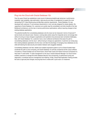 Plug into the Cloud with Oracle Database 12c
Over the years Oracle has established a track record of delivering breakthrough advances in performance,
scalability, high availability, data optimization, data security and ease of management to support the most
demanding OLTP, Data Warehousing and Big Data customer requirements. Oracle Database 12c was
developed with customers’ IT and business requirements in mind, and also designed for simple adoption. By
upgrading to Oracle Database 12c, customers can quickly reap the consolidation and other benefits of the new
Multitenant architecture, and the new in-memory performance optimizations, without requiring changes to their
existing database applications.
The potential benefits from consolidating databases onto the cloud can be measured in terms of improved IT
service levels and reduced costs. However, evolving data centers away from disparate server and storage silos
without incurring en-mass changes to applications and operations has previously been somewhat challenging.
Now, with Oracle Database 12c, customers have a new multitenant architecture that eases the path to
consolidating databases onto the cloud - without having to change any applications. Customers can simply plug
their existing database applications into the cloud, and take full advantage of managing many databases as one,
while still retaining the data security and isolation between each pluggable database.
Consolidating databases onto fast, reliable and scalable engineered systems such as Oracle Exadata helps
accelerate the path to cloud computing, and Oracle Database 12c will fully complement all the unique software
innovations in Oracle Exadata such as Smart Scans, Smart Flash Cache and Hybrid Columnar Compression to
help lower IT costs further. To ease management on the cloud, Oracle Enterprise Manager 12c Cloud Control
enables customers to manage the entire database lifecycle, from provisioning, to performance tuning and
diagnostics, to workload resource management and metering. Finally, Oracle Real Application Testing provides
the tools to rigorously test changes; ensuring fast time to market with a quick return on investment.
23
 