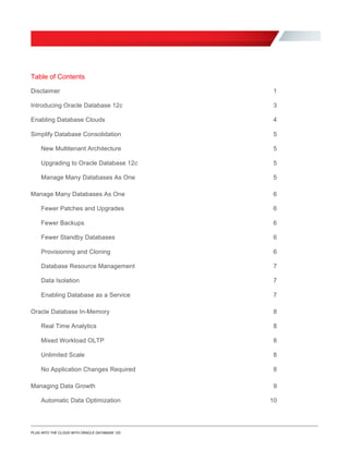 Table of Contents
Disclaimer 1
Introducing Oracle Database 12c 3

Enabling Database Clouds 4

Simplify Database Consolidation 5

New Multitenant Architecture 5

Upgrading to Oracle Database 12c 5

Manage Many Databases As One 5

Manage Many Databases As One 6

Fewer Patches and Upgrades 6

Fewer Backups 6

Fewer Standby Databases 6

Provisioning and Cloning 6

Database Resource Management 7

Data Isolation 7

Enabling Database as a Service 7

Oracle Database In-Memory 8

Real Time Analytics 8

8
Unlimited Scale
Mixed Workload OLTP

8
No Application Changes Required 8
Managing Data Growth 9
Automatic Data Optimization 10
PLUG INTO THE CLOUD WITH ORACLE DATABASE 12C
 