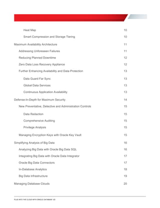 Heat Map 10

10
Maximum Availability Architecture
Smart Compression and Storage Tiering

11

Addressing Unforeseen Failures 11

Reducing Planned Downtime 12

Zero Data Loss Recovery Appliance 12

Further Enhancing Availability and Data Protection 13

Data Guard Far Sync 13

Global Data Services 13

Continuous Application Availability 13

Defense-In-Depth for Maximum Security 14

New Preventative, Detective and Administration Controls 15

Data Redaction 15

Comprehensive Auditing 15

Privilege Analysis 15

Managing Encryption Keys with Oracle Key Vault 15

Simplifying Analysis of Big Data 16

Analyzing Big Data with Oracle Big Data SQL 16

17
Oracle Big Data Connectors
Integrating Big Data with Oracle Data Integrator

17
In-Database Analytics 18
Big Data Infrastructure 19
Managing Database Clouds 20
PLUG INTO THE CLOUD WITH ORACLE DATABASE 12C
 