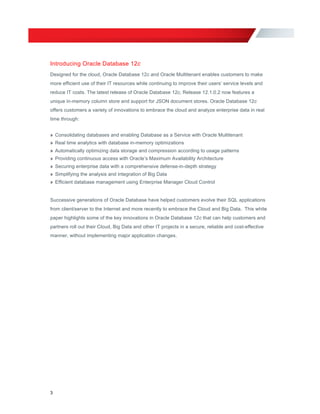 Introducing Oracle Database 12c
Designed for the cloud, Oracle Database 12c and Oracle Multitenant enables customers to make
more efficient use of their IT resources while continuing to improve their users’ service levels and
reduce IT costs. The latest release of Oracle Database 12c, Release 12.1.0.2 now features a
unique in-memory column store and support for JSON document stores. Oracle Database 12c
offers customers a variety of innovations to embrace the cloud and analyze enterprise data in real
time through:
» Consolidating databases and enabling Database as a Service with Oracle Multitenant
» Real time analytics with database in-memory optimizations
» Automatically optimizing data storage and compression according to usage patterns
» Providing continuous access with Oracle’s Maximum Availability Architecture
» Securing enterprise data with a comprehensive defense-in-depth strategy
» Simplifying the analysis and integration of Big Data
» Efficient database management using Enterprise Manager Cloud Control
Successive generations of Oracle Database have helped customers evolve their SQL applications
from client/server to the Internet and more recently to embrace the Cloud and Big Data. This white
paper highlights some of the key innovations in Oracle Database 12c that can help customers and
partners roll out their Cloud, Big Data and other IT projects in a secure, reliable and cost-effective
manner, without implementing major application changes.
3
 
