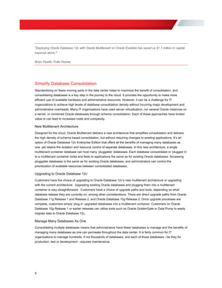“Deploying Oracle Database 12c with Oracle Multitenant on Oracle Exadata has saved us $1.7 million in capital
expense alone.”
Brian Pawlik, Pulte Homes
Simplify Database Consolidation
Standardizing on fewer moving parts in the data center helps to maximize the benefit of consolidation, and
consolidating databases is a key step in the journey to the cloud. It provides the opportunity to make more
efficient use of available hardware and administrative resources. However, it can be a challenge for IT
organizations to achieve high levels of database consolidation density without incurring major development and
administrative overheads. Many IT organizations have used server virtualization, run several Oracle instances on
a server, or combined Oracle databases through schema consolidation. Each of these approaches have limited
value or can lead to increased costs and complexity.
New Multitenant Architecture
Designed for the cloud, Oracle Multitenant delivers a new architecture that simplifies consolidation and delivers
the high density of schema based consolidation, but without requiring changes to existing applications. It’s an
option of Oracle Database 12c Enterprise Edition that offers all the benefits of managing many databases as
one, yet retains the isolation and resource control of separate databases. In this new architecture, a single
multitenant container database can host many ‘pluggable’ databases. Each database consolidated or ‘plugged in’
to a multitenant container looks and feels to applications the same as for existing Oracle databases. Accessing
pluggable databases is the same as for existing Oracle databases, and administrators can control the
prioritization of available resources between consolidated databases.
Upgrading to Oracle Database 12c
Customers have the choice of upgrading to Oracle Database 12c’s new multitenant architecture or upgrading
with the current architecture. Upgrading existing Oracle databases and plugging them into a multitenant
container is very straightforward. Customers have a choice of upgrade paths and tools, depending on what
database release they are currently on, among other considerations. There are direct upgrade paths from Oracle
Database 11g Release 1 and Release 2, and Oracle Database 10g Release 2. Once upgrade processes are
complete, customers simply ‘plug in’ upgraded databases into a multitenant container. Customers on Oracle
Database 10g Release 1 or earlier releases can utilize tools such as Oracle GoldenGate or Data Pump to easily
migrate data to Oracle Database 12c.
Manage Many Databases As One
Consolidating multiple databases means that administrators have fewer databases to manage and the benefits of
managing many databases as one can permeate throughout the data center. It is fairly common for IT
organizations to manage hundreds, if not thousands of databases, and each of those databases - be they for
production, test or development - requires maintenance.
5
 