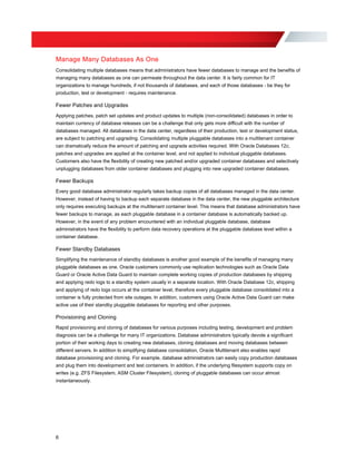 Manage Many Databases As One
Consolidating multiple databases means that administrators have fewer databases to manage and the benefits of
managing many databases as one can permeate throughout the data center. It is fairly common for IT
organizations to manage hundreds, if not thousands of databases, and each of those databases - be they for
production, test or development - requires maintenance.
Fewer Patches and Upgrades
Applying patches, patch set updates and product updates to multiple (non-consolidated) databases in order to
maintain currency of database releases can be a challenge that only gets more difficult with the number of
databases managed. All databases in the data center, regardless of their production, test or development status,
are subject to patching and upgrading. Consolidating multiple pluggable databases into a multitenant container
can dramatically reduce the amount of patching and upgrade activities required. With Oracle Databases 12c,
patches and upgrades are applied at the container level, and not applied to individual pluggable databases.
Customers also have the flexibility of creating new patched and/or upgraded container databases and selectively
unplugging databases from older container databases and plugging into new upgraded container databases.
Fewer Backups
Every good database administrator regularly takes backup copies of all databases managed in the data center.
However, instead of having to backup each separate database in the data center, the new pluggable architecture
only requires executing backups at the multitenant container level. This means that database administrators have
fewer backups to manage, as each pluggable database in a container database is automatically backed up.
However, in the event of any problem encountered with an individual pluggable database, database
administrators have the flexibility to perform data recovery operations at the pluggable database level within a
container database.
Fewer Standby Databases
Simplifying the maintenance of standby databases is another good example of the benefits of managing many
pluggable databases as one. Oracle customers commonly use replication technologies such as Oracle Data
Guard or Oracle Active Data Guard to maintain complete working copies of production databases by shipping
and applying redo logs to a standby system usually in a separate location. With Oracle Database 12c, shipping
and applying of redo logs occurs at the container level, therefore every pluggable database consolidated into a
container is fully protected from site outages. In addition, customers using Oracle Active Data Guard can make
active use of their standby pluggable databases for reporting and other purposes.
Provisioning and Cloning
Rapid provisioning and cloning of databases for various purposes including testing, development and problem
diagnosis can be a challenge for many IT organizations. Database administrators typically devote a significant
portion of their working days to creating new databases, cloning databases and moving databases between
different servers. In addition to simplifying database consolidation, Oracle Multitenant also enables rapid
database provisioning and cloning. For example, database administrators can easily copy production databases
and plug them into development and test containers. In addition, if the underlying filesystem supports copy on
writes (e.g. ZFS Filesystem, ASM Cluster Filesystem), cloning of pluggable databases can occur almost
instantaneously.
6
 