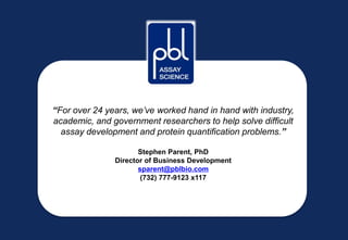 “For over 24 years, we’ve worked hand in hand with industry,
academic, and government researchers to help solve difficult
assay development and protein quantification problems.”
Stephen Parent, PhD
Director of Business Development
sparent@pblbio.com
(732) 777-9123 x117
 