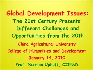 Global Development Issues:  The 21st Century Presents  Different Challenges and Opportunities from the 20th China Agricultural University College of Humanities and Development January 14, 2010 Prof. Norman Uphoff, CIIFAD 