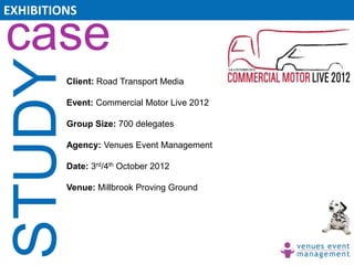 EXHIBITIONS

case
 STUDY   Client: Road Transport Media

         Event: Commercial Motor Live 2012

         Group Size: 700 delegates

         Agency: Venues Event Management

         Date: 3rd/4th October 2012

         Venue: Millbrook Proving Ground
 