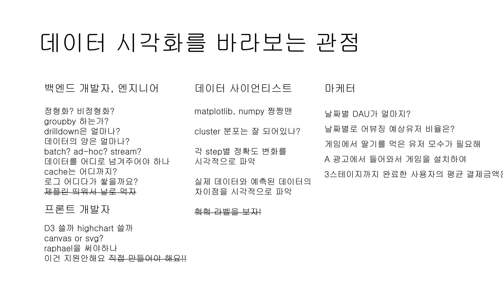 데이터 시각화를 바라보는 관점
백엔드 개발자, 엔지니어
정형화? 비정형화?
groupby 하는가?
drilldown은 얼마나?
데이터의 양은 얼마나?
batch? ad-hoc? stream?
데이터를 어디로 넘겨주어야 하나
cache는 어디까지?
로그 어디다가 쌓을까요?
제플린 띄워서 날로 먹자
데이터 사이언티스트
matplotlib, numpy 짱짱맨
cluster 분포는 잘 되어있나?
각 step별 정확도 변화를
시각적으로 파악
실제 데이터와 예측된 데이터의
차이점을 시각적으로 파악
헠헠 라벨을 보자!
마케터
날짜별 DAU가 얼마지?
날짜별로 어뷰징 예상유저 비율은?
게임에서 딸기를 먹은 유저 모수가 필요해
A 광고에서 들어와서 게임을 설치하여
3스테이지까지 완료한 사용자의 평균 결제금액은
프론트 개발자
D3 쓸까 highchart 쓸까
canvas or svg?
raphael을 써야하나
이건 지원안해요 직접 만들어야 해요!!
 