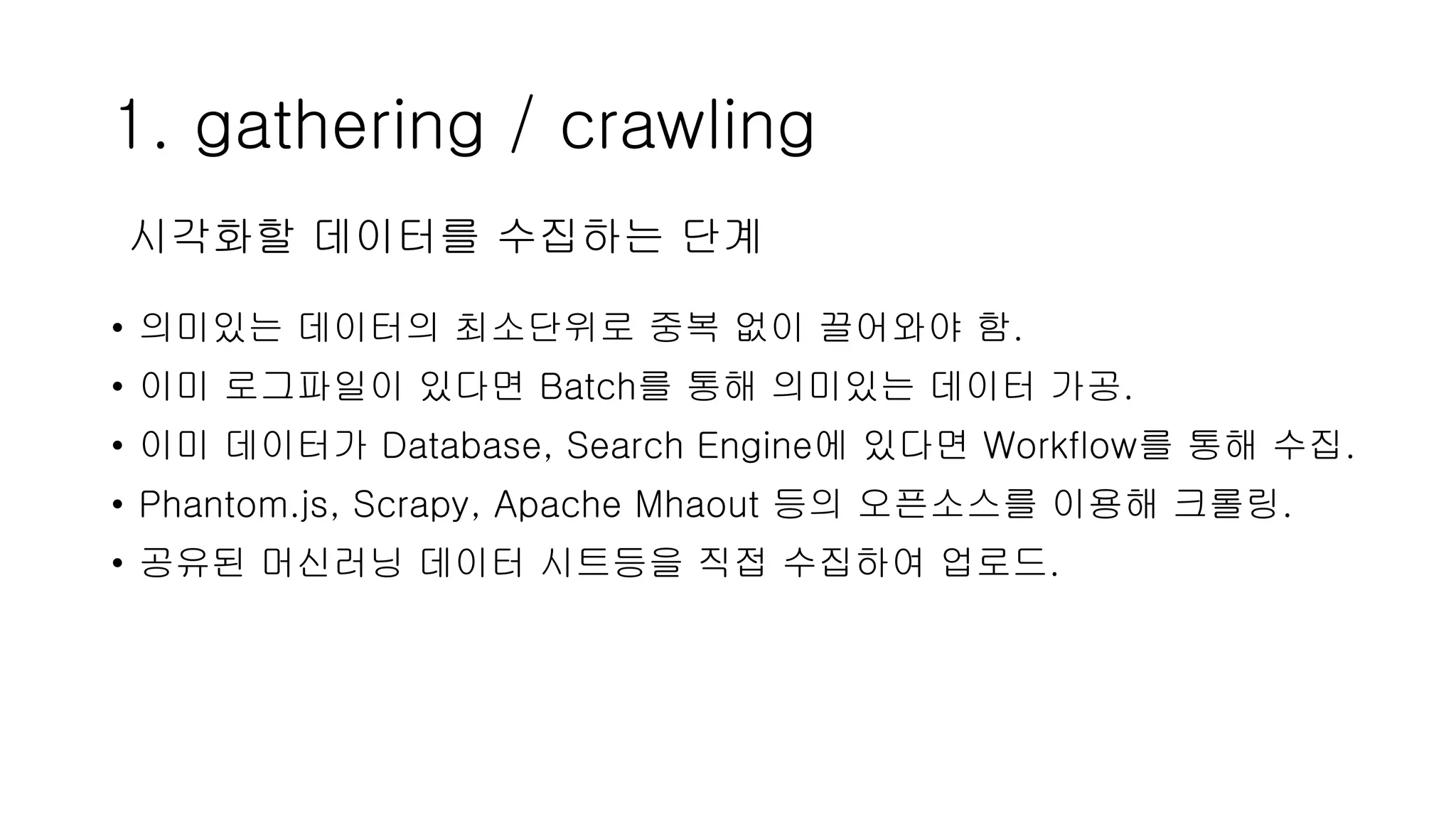 1. gathering / crawling
• 의미있는 데이터의 최소단위로 중복 없이 끌어와야 함.
• 이미 로그파일이 있다면 Batch를 통해 의미있는 데이터 가공.
• 이미 데이터가 Database, Search Engine에 있다면 Workflow를 통해 수집.
• Phantom.js, Scrapy, Apache Mhaout 등의 오픈소스를 이용해 크롤링.
• 공유된 머신러닝 데이터 시트등을 직접 수집하여 업로드.
시각화할 데이터를 수집하는 단계
 