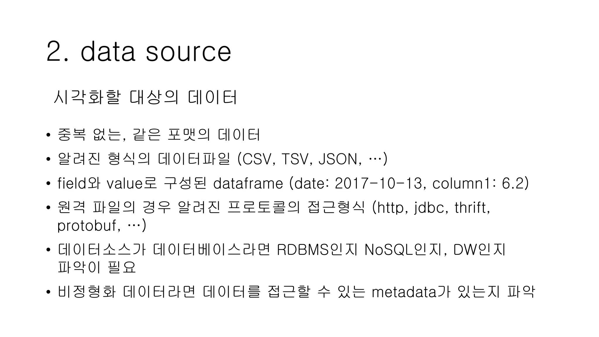 2. data source
• 중복 없는, 같은 포맷의 데이터
• 알려진 형식의 데이터파일 (CSV, TSV, JSON, …)
• field와 value로 구성된 dataframe (date: 2017-10-13, column1: 6.2)
• 원격 파일의 경우 알려진 프로토콜의 접근형식 (http, jdbc, thrift,
protobuf, …)
• 데이터소스가 데이터베이스라면 RDBMS인지 NoSQL인지, DW인지
파악이 필요
• 비정형화 데이터라면 데이터를 접근할 수 있는 metadata가 있는지 파악
시각화할 대상의 데이터
 