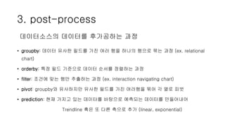 3. post-process
• groupby: 데이터 유사한 필드를 가진 여러 행을 하나의 행으로 묶는 과정 (ex. relational
chart)
• orderby: 특정 필드 기준으로 데이터 순서를 정렬하는 과정
• filter: 조건에 맞는 행만 추출하는 과정 (ex. interaction navigating chart)
• pivot: groupby와 유사하지만 유사한 필드를 가진 여러행을 묶어 각 열로 피벗
• prediction: 현재 가지고 있는 데이터를 바탕으로 예측되는 데이터를 만들어내어
Trendline 혹은 또 다른 축으로 추가 (linear, exponential)
데이터소스의 데이터를 후가공하는 과정
 