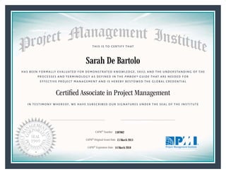 HAS BEEN FORMALLY EVALUATED FOR DEMONSTRATED KNOWLEDGE, SKILL AND THE UNDERSTANDING OF THE
PROCESSES AND TERMINOLOGY AS DEFINED IN THE PMBOK® GUIDE THAT ARE NEEDED FOR
EFFECTIVE PROJECT MANAGEMENT AND IS HEREBY BESTOWED THE GLOBAL CREDENTIAL
THIS IS TO CERTIFY THAT
IN TESTIMONY WHEREOF, WE HAVE SUBSCRIBED OUR SIGNATURES UNDER THE SEAL OF THE INSTITUTE
Certiﬁed Associate in Project Management
CAPM® Number
CAPM® Original Grant Date
CAPM® Expiration Date 14 March 2018
15 March 2013
Sarah De Bartolo
1587062
President and Chief Executive OfficerMark A. Langley •Chair, Board of DirectorsRicardo Triana •
 