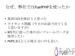 なぜ、弊社ではFuelPHPを使ったか
• 最初はCIを使おうと思った
• ライセンス問題（今日のお話で出てくる
と思いますが）
• R時代に使った事のないフレームワークを
採用したい
• PHP5.3以上しか使えないのも良い。
 