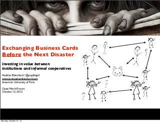 Exchanging Business Cards
 Before the Next Disaster
 Investing in value between
 institutions and informal cooperatives
 Heather Blanchard / @poplifegirl
 www.iamheatherblanchard.com
 American University of Paris

 Open World Forum
 October 12, 2012




Monday, October 15, 12
 