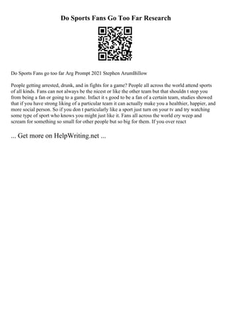 Do Sports Fans Go Too Far Research
Do Sports Fans go too far Arg Prompt 2021 Stephen ArumBillow
People getting arrested, drunk, and in fights for a game? People all across the world attend sports
of all kinds. Fans can not always be the nicest or like the other team but that shouldn t stop you
from being a fan or going to a game. Infact it s good to be a fan of a certain team, studies showed
that if you have strong liking of a particular team it can actually make you a healthier, happier, and
more social person. So if you don t particularly like a sport just turn on your tv and try watching
some type of sport who knows you might just like it. Fans all across the world cry weep and
scream for something so small for other people but so big for them. If you over react
... Get more on HelpWriting.net ...
 