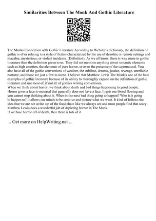 Similarities Between The Monk And Gothic Literature
The Monks Connection with Gothic Literature According to Webster s dictionary, the definition of
gothic is of or relating to a style of fiction characterized by the use of desolate or remote settings and
macabre, mysterious, or violent incidents. (Definition). As we all know, there is way more to gothic
literature than the definition given to us. They did not mention anything about romantic elements
such as high emotion, the elements of pure horror, or even the presence of the supernatural. You
also have all of the gothic conventions of weather, the sublime, dreams, justice, revenge, unreliable
narrator, and those are just a few to name. I believe that Matthew Lewis The Monkis one of the best
examples of gothic literature because of its ability to thoroughly expand on the definition of gothic
literature and use most of, if not all of gothics writing conventions.
When we think about horror, we think about death and bad things happening to good people.
Horror gives a face to material that generally does not have a face. It gets our blood flowing and
you cannot stop thinking about it. When is the next bad thing going to happen? Who is it going
to happen to? It allows our minds to be creative and picture what we want. It kind of follows the
idea that we are not at the top of the food chain like we always are and most people find that scary.
Matthew Lewis does a wonderful job of depicting horror in The Monk.
If we base horror off of death, then there is lots of it
... Get more on HelpWriting.net ...
 