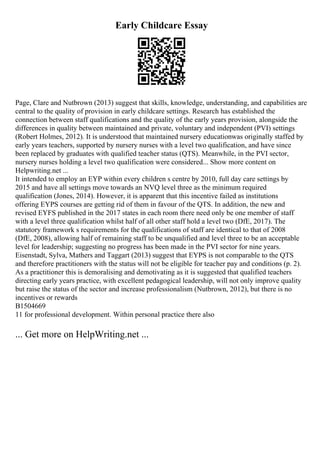 Early Childcare Essay
Page, Clare and Nutbrown (2013) suggest that skills, knowledge, understanding, and capabilities are
central to the quality of provision in early childcare settings. Research has established the
connection between staff qualifications and the quality of the early years provision, alongside the
differences in quality between maintained and private, voluntary and independent (PVI) settings
(Robert Holmes, 2012). It is understood that maintained nursery educationwas originally staffed by
early years teachers, supported by nursery nurses with a level two qualification, and have since
been replaced by graduates with qualified teacher status (QTS). Meanwhile, in the PVI sector,
nursery nurses holding a level two qualification were considered... Show more content on
Helpwriting.net ...
It intended to employ an EYP within every children s centre by 2010, full day care settings by
2015 and have all settings move towards an NVQ level three as the minimum required
qualification (Jones, 2014). However, it is apparent that this incentive failed as institutions
offering EYPS courses are getting rid of them in favour of the QTS. In addition, the new and
revised EYFS published in the 2017 states in each room there need only be one member of staff
with a level three qualification whilst half of all other staff hold a level two (DfE, 2017). The
statutory framework s requirements for the qualifications of staff are identical to that of 2008
(DfE, 2008), allowing half of remaining staff to be unqualified and level three to be an acceptable
level for leadership; suggesting no progress has been made in the PVI sector for nine years.
Eisenstadt, Sylva, Mathers and Taggart (2013) suggest that EYPS is not comparable to the QTS
and therefore practitioners with the status will not be eligible for teacher pay and conditions (p. 2).
As a practitioner this is demoralising and demotivating as it is suggested that qualified teachers
directing early years practice, with excellent pedagogical leadership, will not only improve quality
but raise the status of the sector and increase professionalism (Nutbrown, 2012), but there is no
incentives or rewards
B1504669
11 for professional development. Within personal practice there also
... Get more on HelpWriting.net ...
 