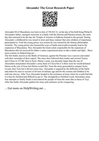 Alexander The Great Research Paper
Alexander III of Macedonia was born in July of 356 B.C.E. on the day of his birth King Philip II,
Alexanders father, emerged victorious in a battle with the Illyrian and Paeonia armies, the same
day that rumored to be the day the Temple of Artemis in Ephesus burned to the ground. During
Alexander s childhood he was raised in strict and fancy manner that only children of importance
participated in. Until the young prince was sixteen he was tutored by the famous philosopher
Aristotle. The young prince also learned the ways of battle and would eventually lead to the
expansion of Macedonia. Was Alexander the Great solely responsible for the expansion of
Macedonia after he received his father s entire experienced army to take a battle and fight... Show
more content on Helpwriting.net ...
The first battle, known as the Battle of Granicus, against the Persians was a success and ended
with their surrender of their capitol. The army then followed their leader and crossed Taurus
into Cilicia in 333 BC then to Syria. Darius s army was decently larger than the one of
Alexanders and pushed Alexander s army back to Cilicia but it is there were he would defeated
Darius at the city of Issus but Darius would flee. Soon the army proceeded to conquer Syria,
Levant, then Tyre but it did not come easy. Alexander is angered by the difficulty of the battle
and orders his men to execute of all men of military age and for the women and children to be
sold into slavery. After Trye Alexander headed to the resistance at Gaza where he would find that
it is heavily fortified and difficult to get in. The stronghold so fortified it took Alexanders army
four attempts to finally break it and ordered the people of Gaza the same fate as those of Trye.
After this battle Alexander gathers his army and continues on his conquering
... Get more on HelpWriting.net ...
 