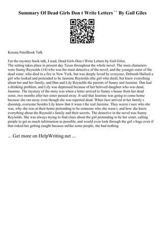 Summary Of Dead Girls Don t Write Letters `` By Gail Giles
Kreena PatelBook Talk
For the mystery book talk, I read, Dead Girls Don t Write Letters by Gail Giles.
The setting takes place in present day Texas throughout the whole novel. The main characters
were Sunny Reynolds (14) who was the main detective of the novel, and the younger sister of the
dead sister, who died in a fire in New York, but was deeply loved by everyone, Deborah Hallard a
girl who looked and pretended to be Jasmine Reynolds (the girl who died), but knew everything
about her and her family, and Dan and Lily Reynolds the parents of Sunny and Jasmine. Dan had
a drinking problem, and Lily was depressed because of her beloved daughter who was dead,
Jasmine. The mystery of the story was when a letter arrived to Sunny s house from her dead
sister, two months after her sister passed away. It said that Jasmine was going to come home
because she ran away even though she was reported dead. When Jazz arrived at her family s
doorstep, everyone besides Lily knew that it wasn t the real Jasmine. They weren t sure who she
was, why she was at their home pretending to be someone who she wasn t, and how she knew
everything about the Reynold s family and their secrets. The detective in the novel was Sunny
Reynolds. She was always trying to find clues about the girl pretending to be her sister, calling
people to get as much information as possible, and would even look through the girl s bags even if
that risked her getting caught because unlike some people, she had nothing
... Get more on HelpWriting.net ...
 