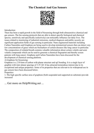 The Chemical And Gas Sensors
Introduction:
There has been a rapid growth in the field of biosensing through both ultrasensitive chemical and
gas sensors. The bio sensing protocols that are able to detect specific biological and chemical
species, sensitively and specifically (selectively) can noticeably influence our daily lives. The
issues related to monitoring of industrial emissions, medical diagnosis and public security are
significant application fields of gas sensing in particular. Nano engineered materials including
Carbon Nanotubes and Graphene are being used to develop miniaturized sensors that can detect very
low concentrations of gases which are biomarkers of certain diseases like lung cancer in particular.
The composition of exhaled breath contains valuable information about certain volatile and semi
volatile compounds which can be used to generate a chemical fingerprint and thereby screen
patients with lung cancer. Graphene and Carbon Nanotubes have been discussed for the
development of chemical sensing platform.
A.Graphene for biosensing:
Graphene is a 2 D form of carbon with planar structure and sp2 bonding. It is a single layer of
graphite with inter planar spacings of 3.35 A0. It has attracted tremendous interest due to its
exceptional and unique properties. Some of its properties that are relevant to its widespread use in
gas sensors have been discussed below.
Properties:
1. The high specific surface area of graphene (both suspended and supported on substrate) provide
increased
... Get more on HelpWriting.net ...
 