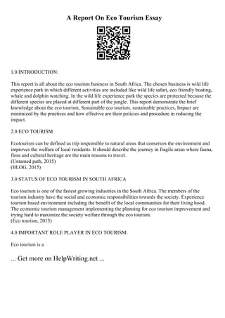 A Report On Eco Tourism Essay
1.0 INTRODUCTION:
This report is all about the eco tourism business in South Africa. The chosen business is wild life
experience park in which different activities are included like wild life safari, eco friendly boating,
whale and dolphin watching. In the wild life experience park the species are protected because the
different species are placed at different part of the jungle. This report demonstrate the brief
knowledge about the eco tourism, Sustainable eco tourism, sustainable practices, Impact are
minimized by the practices and how effective are their policies and procedure in reducing the
impact.
2.0 ECO TOURISM
Ecotourism can be defined as trip responsible to natural areas that conserves the environment and
improves the welfare of local residents. It should describe the journey in fragile areas where fauna,
flora and cultural heritage are the main reasons to travel.
(Untamed path, 2015)
(BLOG, 2015)
3.0 STATUS OF ECO TOURISM IN SOUTH AFRICA
Eco tourism is one of the fastest growing industries in the South Africa. The members of the
tourism industry have the social and economic responsibilities towards the society. Experience
tourism based environment including the benefit of the local communities for their living hood.
The economic tourism management implementing the planning for eco tourism improvement and
trying hard to maximize the society welfare through the eco tourism.
(Eco tourism, 2015)
4.0 IMPORTANT ROLE PLAYER IN ECO TOURISM:
Eco tourism is a
... Get more on HelpWriting.net ...
 