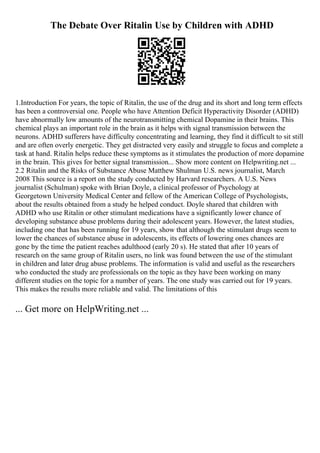 The Debate Over Ritalin Use by Children with ADHD
1.Introduction For years, the topic of Ritalin, the use of the drug and its short and long term effects
has been a controversial one. People who have Attention Deficit Hyperactivity Disorder (ADHD)
have abnormally low amounts of the neurotransmitting chemical Dopamine in their brains. This
chemical plays an important role in the brain as it helps with signal transmission between the
neurons. ADHD sufferers have difficulty concentrating and learning, they find it difficult to sit still
and are often overly energetic. They get distracted very easily and struggle to focus and complete a
task at hand. Ritalin helps reduce these symptoms as it stimulates the production of more dopamine
in the brain. This gives for better signal transmission... Show more content on Helpwriting.net ...
2.2 Ritalin and the Risks of Substance Abuse Matthew Shulman U.S. news journalist, March
2008 This source is a report on the study conducted by Harvard researchers. A U.S. News
journalist (Schulman) spoke with Brian Doyle, a clinical professor of Psychology at
Georgetown University Medical Center and fellow of the American College of Psychologists,
about the results obtained from a study he helped conduct. Doyle shared that children with
ADHD who use Ritalin or other stimulant medications have a significantly lower chance of
developing substance abuse problems during their adolescent years. However, the latest studies,
including one that has been running for 19 years, show that although the stimulant drugs seem to
lower the chances of substance abuse in adolescents, its effects of lowering ones chances are
gone by the time the patient reaches adulthood (early 20 s). He stated that after 10 years of
research on the same group of Ritalin users, no link was found between the use of the stimulant
in children and later drug abuse problems. The information is valid and useful as the researchers
who conducted the study are professionals on the topic as they have been working on many
different studies on the topic for a number of years. The one study was carried out for 19 years.
This makes the results more reliable and valid. The limitations of this
... Get more on HelpWriting.net ...
 