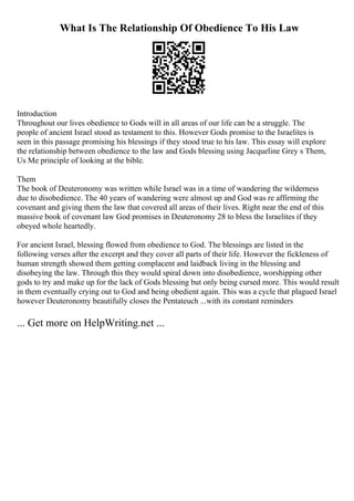What Is The Relationship Of Obedience To His Law
Introduction
Throughout our lives obedience to Gods will in all areas of our life can be a struggle. The
people of ancient Israel stood as testament to this. However Gods promise to the Israelites is
seen in this passage promising his blessings if they stood true to his law. This essay will explore
the relationship between obedience to the law and Gods blessing using Jacqueline Grey s Them,
Us Me principle of looking at the bible.
Them
The book of Deuteronomy was written while Israel was in a time of wandering the wilderness
due to disobedience. The 40 years of wandering were almost up and God was re affirming the
covenant and giving them the law that covered all areas of their lives. Right near the end of this
massive book of covenant law God promises in Deuteronomy 28 to bless the Israelites if they
obeyed whole heartedly.
For ancient Israel, blessing flowed from obedience to God. The blessings are listed in the
following verses after the excerpt and they cover all parts of their life. However the fickleness of
human strength showed them getting complacent and laidback living in the blessing and
disobeying the law. Through this they would spiral down into disobedience, worshipping other
gods to try and make up for the lack of Gods blessing but only being cursed more. This would result
in them eventually crying out to God and being obedient again. This was a cycle that plagued Israel
however Deuteronomy beautifully closes the Pentateuch ...with its constant reminders
... Get more on HelpWriting.net ...
 