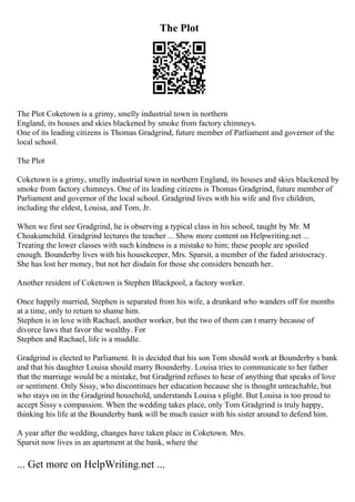 The Plot
The Plot Coketown is a grimy, smelly industrial town in northern
England, its houses and skies blackened by smoke from factory chimneys.
One of its leading citizens is Thomas Gradgrind, future member of Parliament and governor of the
local school.
The Plot
Coketown is a grimy, smelly industrial town in northern England, its houses and skies blackened by
smoke from factory chimneys. One of its leading citizens is Thomas Gradgrind, future member of
Parliament and governor of the local school. Gradgrind lives with his wife and five children,
including the eldest, Louisa, and Tom, Jr.
When we first see Gradgrind, he is observing a typical class in his school, taught by Mr. M
Choakumchild. Gradgrind lectures the teacher ... Show more content on Helpwriting.net ...
Treating the lower classes with such kindness is a mistake to him; these people are spoiled
enough. Bounderby lives with his housekeeper, Mrs. Sparsit, a member of the faded aristocracy.
She has lost her money, but not her disdain for those she considers beneath her.
Another resident of Coketown is Stephen Blackpool, a factory worker.
Once happily married, Stephen is separated from his wife, a drunkard who wanders off for months
at a time, only to return to shame him.
Stephen is in love with Rachael, another worker, but the two of them can t marry because of
divorce laws that favor the wealthy. For
Stephen and Rachael, life is a muddle.
Gradgrind is elected to Parliament. It is decided that his son Tom should work at Bounderby s bank
and that his daughter Louisa should marry Bounderby. Louisa tries to communicate to her father
that the marriage would be a mistake, but Gradgrind refuses to hear of anything that speaks of love
or sentiment. Only Sissy, who discontinues her education because she is thought unteachable, but
who stays on in the Gradgrind household, understands Louisa s plight. But Louisa is too proud to
accept Sissy s compassion. When the wedding takes place, only Tom Gradgrind is truly happy,
thinking his life at the Bounderby bank will be much easier with his sister around to defend him.
A year after the wedding, changes have taken place in Coketown. Mrs.
Sparsit now lives in an apartment at the bank, where the
... Get more on HelpWriting.net ...
 