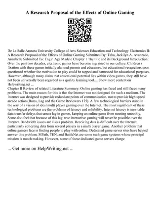 A Research Proposal of the Effects of Online Gaming
De La Salle Araneta University College of Arts Sciences Education and Technology Electronics II:
A Research Proposal of the Effects of Online Gaming Submitted By: Taha, Jackilyn A. Avanzado,
Annabelle Submitted To: Eng r. Aga Madelo Chapter 1 The title and its Background Introduction:
Over the past two decades, electronic games have become ingrained in our culture. Children s
fixation with these games initially alarmed parents and educators, but educational researchers soon
questioned whether the motivation to play could be tapped and harnessed for educational purposes.
However, although many claim that educational potential lies within video games, they still have
not been universally been regarded as a quality learning tool.... Show more content on
Helpwriting.net ...
Chapter II Review of related Literature Summary: Online gaming has faced and still faces many
problems. The main reason for this is that the Internet was not designed for such a medium. The
Internet was designed to provide redundant points of communication, not to provide high speed
arcade action (Bates, Lag and the Game Reviewers 175). A few technological barriers stand in
the way of a vision of ideal multi player gaming over the Internet. The most significant of these
technological problems are the problems of latency and reliability. Internet latency is inevitable
data transfer delays that create lag in games, keeping an online game from running smoothly.
Some also feel that because of this lag, true interactive gaming will never be possible over the
Internet. Bandwidth issues are also a problem. Receiving data is difficult over the Internet,
particularly collecting data from several players in a multi player game. Another problem that
online gamers face is finding people to play with online. Dedicated game server sites have helped
answer this problem. MPath, TEN, and BattleNet are some such game systems whose principal
mission is match making. However, some of these dedicated game servers charge
... Get more on HelpWriting.net ...
 
