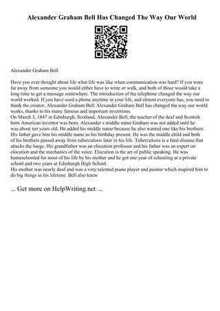 Alexander Graham Bell Has Changed The Way Our World
Alexander Graham Bell
Have you ever thought about life what life was like when communication was hard? If you were
far away from someone you would either have to write or walk, and both of those would take a
long time to get a message somewhere. The introduction of the telephone changed the way our
world worked. If you have used a phone anytime in your life, and almost everyone has, you need to
thank the creator, Alexander Graham Bell. Alexander Graham Bell has changed the way our world
works, thanks to his many famous and important inventions.
On March 3, 1847 in Edinburgh, Scotland, Alexander Bell, the teacher of the deaf and Scottish
born American inventor was born. Alexander s middle name Graham was not added until he
was about ten years old. He added his middle name because he also wanted one like his brothers.
His father gave him his middle name as his birthday present. He was the middle child and both
of his brothers passed away from tuberculosis later in his life. Tuberculosis is a fatal disease that
attacks the lungs. His grandfather was an elocution professor and his father was an expert on
elocution and the mechanics of the voice. Elocution is the art of public speaking. He was
homeschooled for most of his life by his mother and he got one year of schooling at a private
school and two years at Edinburgh High School.
His mother was nearly deaf and was a very talented piano player and painter which inspired him to
do big things in his lifetime. Bell also knew
... Get more on HelpWriting.net ...
 