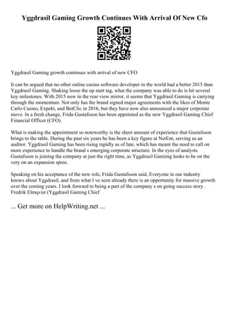 Yggdrasil Gaming Growth Continues With Arrival Of New Cfo
Yggdrasil Gaming growth continues with arrival of new CFO
It can be argued that no other online casino software developer in the world had a better 2015 than
Yggdrasil Gaming. Shaking loose the up start tag, what the company was able to do is hit several
key milestones. With 2015 now in the rear view mirror, it seems that Yggdrasil Gaming is carrying
through the momentum. Not only has the brand signed major agreements with the likes of Monte
Carlo Casino, Expekt, and BetClic in 2016, but they have now also announced a major corporate
move. In a fresh change, Frida Gustafsson has been appointed as the new Yggdrasil Gaming Chief
Financial Officer (CFO).
What is making the appointment so noteworthy is the sheer amount of experience that Gustafsson
brings to the table. During the past six years he has been a key figure at NetEnt, serving as an
auditor. Yggdrasil Gaming has been rising rapidly as of late, which has meant the need to call on
more experience to handle the brand s emerging corporate structure. In the eyes of analysts
Gustafsson is joining the company at just the right time, as Yggdrasil Gamimg looks to be on the
very on an expansion spree.
Speaking on his acceptance of the new role, Frida Gustafsson said, Everyone in our industry
knows about Yggdrasil, and from what I ve seen already there is an opportunity for massive growth
over the coming years. I look forward to being a part of the company s on going success story .
Fredrik Elmqvist (Yggdrasil Gaming Chief
... Get more on HelpWriting.net ...
 