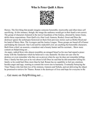 Who Is Peter Quill A Hero
Heroes. The first thing that people imagine someone honorable, trustworthy and often times self
sacrificing. At this instance, though, the image the audience would get in their head is not correct.
The group of characters featured in the movie Guardians of the Galaxy, directed by James Gunn,
defies those expectations. Peter Quill a.k.a Star Lord, Gamora, Rocket, Groot and Drax the
destroyer ignore the archetypes bestowed on them from previous stories such as Robin Hood and
his band of Merry Men, The Avengers and the Justice League. Those groups are based off of honor
and helping the innocent. Star Lord and his makeshift crew are anything but honorable characters.
Built from a thief, an assassin, a murderer and a bounty hunter and his assistant... Show more
content on Helpwriting.net ...
An angry, radical Kree who almost resembles an enraged Smurf as his race had signed a peace
treaty with the Xandarians which he believed is very shameful. He does not care who he
destroys or even remember who they are as proven when he says he does not remember killing
Drax s family but then just as he was about to kill Drax he said that he did remember killing his
family so he could hurt Drax more than he had. Ronan has no capability to feel any emotions
besides anger and rage, wanting to commit the worst sins to humanity. Eventually betraying the
Titan Thanos who lent him two of his minions, Gamora and Nebula, and not delivering the object
he promised to retrieve for Thanos. Ronan is the destroyer of lives and hope for everyone in the
... Get more on HelpWriting.net ...
 