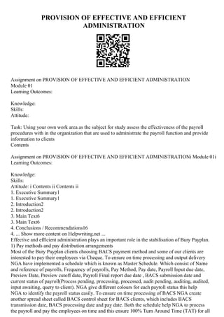 PROVISION OF EFFECTIVE AND EFFICIENT
ADMINISTRATION
Assignment on PROVISION OF EFFECTIVE AND EFFICIENT ADMINISTRATION
Module 01
Learning Outcomes:
Knowledge:
Skills:
Attitude:
Task: Using your own work area as the subject for study assess the effectiveness of the payroll
procedures with in the organization that are used to administrate the payroll function and provide
information to clients
Contents
Assignment on PROVISION OF EFFECTIVE AND EFFICIENT ADMINISTRATIONi Module 01i
Learning Outcomes:
Knowledge:
Skills:
Attitude: i Contents ii Contents ii
1. Executive Summary1
1. Executive Summary1
2. Introduction2
2. Introduction2
3. Main Text6
3. Main Text6
4. Conclusions / Recommendations16
4. ... Show more content on Helpwriting.net ...
Effective and efficient administration plays an important role in the stabilisation of Bury Payplan.
1) Pay methods and pay distribution arrangements
Most of the Bury Payplan clients choosing BACS payment method and some of our clients are
interested to pay their employees via Cheque. To ensure on time processing and output delivery
NGA have implemented a schedule which is known as Master Schedule. Which consist of Name
and reference of payrolls, Frequency of payrolls, Pay Method, Pay date, Payroll Input due date,
Preview Date, Preview cutoff date, Payroll Final report due date , BACS submission date and
current status of payroll(Process pending, processing, processed, audit pending, auditing, audited,
input awaiting, query to client). NGA give different colours for each payroll status this help
NGA to identify the payroll status easily. To ensure on time processing of BACS NGA create
another spread sheet called BACS control sheet for BACS clients, which includes BACS
transmission date, BACS processing date and pay date. Both the schedule help NGA to process
the payroll and pay the employees on time and this ensure 100% Turn Around Time (TAT) for all
 