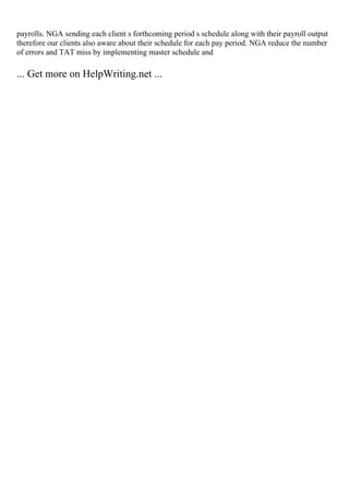 payrolls. NGA sending each client s forthcoming period s schedule along with their payroll output
therefore our clients also aware about their schedule for each pay period. NGA reduce the number
of errors and TAT miss by implementing master schedule and
... Get more on HelpWriting.net ...
 