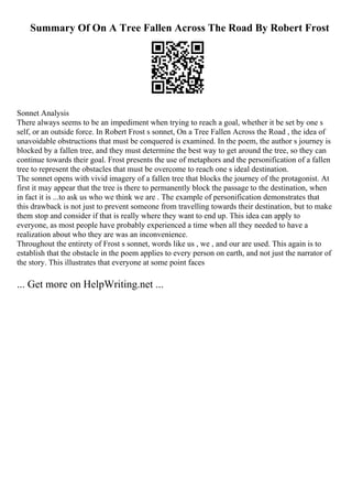 Summary Of On A Tree Fallen Across The Road By Robert Frost
Sonnet Analysis
There always seems to be an impediment when trying to reach a goal, whether it be set by one s
self, or an outside force. In Robert Frost s sonnet, On a Tree Fallen Across the Road , the idea of
unavoidable obstructions that must be conquered is examined. In the poem, the author s journey is
blocked by a fallen tree, and they must determine the best way to get around the tree, so they can
continue towards their goal. Frost presents the use of metaphors and the personification of a fallen
tree to represent the obstacles that must be overcome to reach one s ideal destination.
The sonnet opens with vivid imagery of a fallen tree that blocks the journey of the protagonist. At
first it may appear that the tree is there to permanently block the passage to the destination, when
in fact it is ...to ask us who we think we are . The example of personification demonstrates that
this drawback is not just to prevent someone from travelling towards their destination, but to make
them stop and consider if that is really where they want to end up. This idea can apply to
everyone, as most people have probably experienced a time when all they needed to have a
realization about who they are was an inconvenience.
Throughout the entirety of Frost s sonnet, words like us , we , and our are used. This again is to
establish that the obstacle in the poem applies to every person on earth, and not just the narrator of
the story. This illustrates that everyone at some point faces
... Get more on HelpWriting.net ...
 