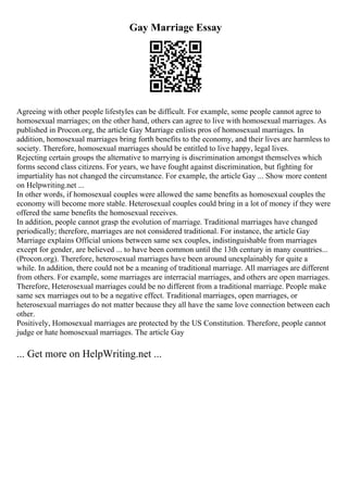 Gay Marriage Essay
Agreeing with other people lifestyles can be difficult. For example, some people cannot agree to
homosexual marriages; on the other hand, others can agree to live with homosexual marriages. As
published in Procon.org, the article Gay Marriage enlists pros of homosexual marriages. In
addition, homosexual marriages bring forth benefits to the economy, and their lives are harmless to
society. Therefore, homosexual marriages should be entitled to live happy, legal lives.
Rejecting certain groups the alternative to marrying is discrimination amongst themselves which
forms second class citizens. For years, we have fought against discrimination, but fighting for
impartiality has not changed the circumstance. For example, the article Gay ... Show more content
on Helpwriting.net ...
In other words, if homosexual couples were allowed the same benefits as homosexual couples the
economy will become more stable. Heterosexual couples could bring in a lot of money if they were
offered the same benefits the homosexual receives.
In addition, people cannot grasp the evolution of marriage. Traditional marriages have changed
periodically; therefore, marriages are not considered traditional. For instance, the article Gay
Marriage explains Official unions between same sex couples, indistinguishable from marriages
except for gender, are believed ... to have been common until the 13th century in many countries...
(Procon.org). Therefore, heterosexual marriages have been around unexplainably for quite a
while. In addition, there could not be a meaning of traditional marriage. All marriages are different
from others. For example, some marriages are interracial marriages, and others are open marriages.
Therefore, Heterosexual marriages could be no different from a traditional marriage. People make
same sex marriages out to be a negative effect. Traditional marriages, open marriages, or
heterosexual marriages do not matter because they all have the same love connection between each
other.
Positively, Homosexual marriages are protected by the US Constitution. Therefore, people cannot
judge or hate homosexual marriages. The article Gay
... Get more on HelpWriting.net ...
 