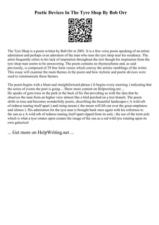 Poetic Devices In The Tyre Shop By Bob Orr
The Tyre Shop is a poem written by Bob Orr in 2001. It is a free verse poem speaking of an artists
admiration and perhaps even adoration of the man who runs the tyre shop near his residence. The
artist frequently refers to his lack of inspiration throughout the text though his inspiration from the
tyre shop man seems to be unwavering. The poem contains no rhymescheme and, as said
previously, is composed of 29 free form verses which convey the artistic ramblings of the writer.
This essay will examine the main themes in the poem and how stylistic and poetic devices were
used to communicate these themes.
The poem begins with a blunt and straightforward phrase ( It begins every morning ) indicating that
the series of events the poet is going ... Show more content on Helpwriting.net ...
He speaks of gum trees in the park at the back of his flat providing us with the idea that he
observes the man from an higher view almost like a bird perched on a tree branch. The poem
shifts in tone and becomes wonderfully poetic, describing the beautiful landscapes ( A wild orb
of redness tearing itself apart ) and rising moons ( the moon will lift out over the great emptiness
and silence ). His admiration for the tyre man is brought back once again with his reference to
the sun as a A wild orb of redness tearing itself apart ripped from its axle ; the use of the term axle
which is what a tyre rotates upon creates the image of the sun as a red wild tyre rotating upon its
own galactical
... Get more on HelpWriting.net ...
 