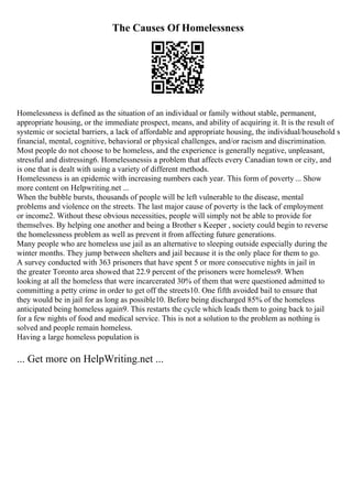 The Causes Of Homelessness
Homelessness is defined as the situation of an individual or family without stable, permanent,
appropriate housing, or the immediate prospect, means, and ability of acquiring it. It is the result of
systemic or societal barriers, a lack of affordable and appropriate housing, the individual/household s
financial, mental, cognitive, behavioral or physical challenges, and/or racism and discrimination.
Most people do not choose to be homeless, and the experience is generally negative, unpleasant,
stressful and distressing6. Homelessnessis a problem that affects every Canadian town or city, and
is one that is dealt with using a variety of different methods.
Homelessness is an epidemic with increasing numbers each year. This form of poverty ... Show
more content on Helpwriting.net ...
When the bubble bursts, thousands of people will be left vulnerable to the disease, mental
problems and violence on the streets. The last major cause of poverty is the lack of employment
or income2. Without these obvious necessities, people will simply not be able to provide for
themselves. By helping one another and being a Brother s Keeper , society could begin to reverse
the homelessness problem as well as prevent it from affecting future generations.
Many people who are homeless use jail as an alternative to sleeping outside especially during the
winter months. They jump between shelters and jail because it is the only place for them to go.
A survey conducted with 363 prisoners that have spent 5 or more consecutive nights in jail in
the greater Toronto area showed that 22.9 percent of the prisoners were homeless9. When
looking at all the homeless that were incarcerated 30% of them that were questioned admitted to
committing a petty crime in order to get off the streets10. One fifth avoided bail to ensure that
they would be in jail for as long as possible10. Before being discharged 85% of the homeless
anticipated being homeless again9. This restarts the cycle which leads them to going back to jail
for a few nights of food and medical service. This is not a solution to the problem as nothing is
solved and people remain homeless.
Having a large homeless population is
... Get more on HelpWriting.net ...
 