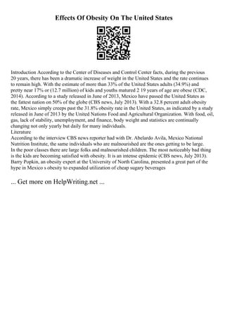 Effects Of Obesity On The United States
Introduction According to the Center of Diseases and Control Center facts, during the previous
20 years, there has been a dramatic increase of weight in the United States and the rate continues
to remain high. With the estimate of more than 33% of the United States adults (34.9%) and
pretty near 17% or (12.7 million) of kids and youths matured 2 19 years of age are obese (CDC,
2014). According to a study released in June of 2013, Mexico have passed the United States as
the fattest nation on 50% of the globe (CBS news, July 2013). With a 32.8 percent adult obesity
rate, Mexico simply creeps past the 31.8% obesity rate in the United States, as indicated by a study
released in June of 2013 by the United Nations Food and Agricultural Organization. With food, oil,
gas, lack of stability, unemployment, and finance, body weight and statistics are continually
changing not only yearly but daily for many individuals.
Literature
According to the interview CBS news reporter had with Dr. Abelardo Avila, Mexico National
Nutrition Institute, the same individuals who are malnourished are the ones getting to be large.
In the poor classes there are large folks and malnourished children. The most noticeably bad thing
is the kids are becoming satisfied with obesity. It is an intense epidemic (CBS news, July 2013).
Barry Popkin, an obesity expert at the University of North Carolina, presented a great part of the
hype in Mexico s obesity to expanded utilization of cheap sugary beverages
... Get more on HelpWriting.net ...
 