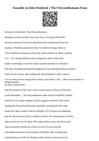 Sexuality in John Steinbeck s The Chrysanthemums Essay
Sexuality in Steinbeck s The Chrysanthemums
Reading over this excellent story once more, I am again filled with
the same emotion (if it can be called that) that I experienced when first
reading it. Steinbeck planned for that. In a letter to George Albee in
1933, Steinbeck comments on this story and his interest in Albee s opinion
of it. ...It is entirely different and is designed to strike without the
reader s knowledge. I mean he reads it casually and after it is finished
feels that something profound has happened to him although he does not know
what nor how. I knew after reading this, that Steinbeck is truly a marvel.
It is one thing to have enough luck to leave your reader s with ... Show more content on
Helpwriting.net ...
He doesn t quite catch
onto the eroticism of the story, and in stead, chooses to focus on the more
crude innuendoes. ...The chrysanthemum stalks seem to be phallic symbols,
and Eliza s over eager snipping of them suggests castration. Then in the
rooting bed, Eliza herself becomes masculine, inserting the little crisp
shoots into open, receptive furrows (Hughes 235). He goes on explaining
how the shoots became Eliza s children and how she communicates with the
tinker on how to care for them. This makes perfect sense, but Eliza seems
more concerned with the loss of her own life. For too long, the
chrysanthemums have served in place of children. She is looking into
reclaiming her own life, not finding another electric connection to live
 
