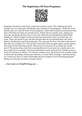 The Importance Of Teen Pregnancy
Disparities still persist to this day in social and economic context. The conditions that some
teenagers face in communities and families may contribute to teen pregnancy. Within the social
domain, peers are a big risk factor for teen pregnancy. Some factors include sexual pressure from
peers, belief that most peers are sexually active, friends who are sexually active, dating at an
early age, and dating someone who is a few years older than you (Southeastern Idaho Public
Health, n.d.). Many teenagers feel the pressure from their peers to have sex before they are
ready. Those who decide to give into peer pressure often are not informed about safe sexual
behavior and therefore may become pregnant. The same goes for those who believe that most of
their peers are sexually active. Surveys have shown that many teenagers report a greater percent
than actual for the following question: What percent of your peers do you think are sexually
active? The pressure that comes from assuming that most of your peers are sexually active can
play a huge role in a teenager s decision to participate in early sexual activity. Friends are just as
much of a risk factor as family is. If a friend is sexually active, the pressure to fit in and be similar
to them starts developing. In these peer situations, it is most likely a teenager s first time having
sex. In that case, there is a lack of knowledge that puts teenagers at risk of becoming pregnant.
Dating at an early age can make a teenager curious
... Get more on HelpWriting.net ...
 