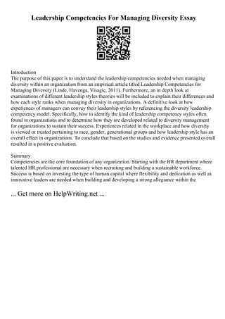 Leadership Competencies For Managing Diversity Essay
Introduction
The purpose of this paper is to understand the leadership competencies needed when managing
diversity within an organization from an empirical article titled Leadership Competencies for
Managing Diversity (Linde, Havenga, Visagie, 2011). Furthermore, an in depth look at
examinations of different leadership styles theories will be included to explain their differences and
how each style ranks when managing diversity in organizations. A definitive look at how
experiences of managers can convey their leadership styles by referencing the diversity leadership
competency model. Specifically, how to identify the kind of leadership competency styles often
found in organizations and to determine how they are developed related to diversity management
for organizations to sustain their success. Experiences related in the workplace and how diversity
is viewed or treated pertaining to race, gender, generational groups and how leadership style has an
overall effect in organizations. To conclude that based on the studies and evidence presented overall
resulted in a positive evaluation.
Summary
Competencies are the core foundation of any organization. Starting with the HR department where
talented HR professional are necessary when recruiting and building a sustainable workforce.
Success is based on investing the type of human capital where flexibility and dedication as well as
innovative leaders are needed when building and developing a strong allegiance within the
... Get more on HelpWriting.net ...
 