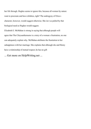 her life through. Hughes seems to ignore this, because all women by nature
want to procreate and have children, right? The androgyny of Eliza s
character, however, would suggest otherwise. She isn t as pulled by that
biological need as Hughes would suggest.
Elizabeth E. McMahan is strong in saying that although people will
agree that The Chrysanthemums is a story of a woman s frustration, no one
can adequately explain why. McMahan attributes the frustration to her
unhappiness with her marriage. She explains that although she and Henry
have a relationship of mutual respect, he has no gift
... Get more on HelpWriting.net ...
 