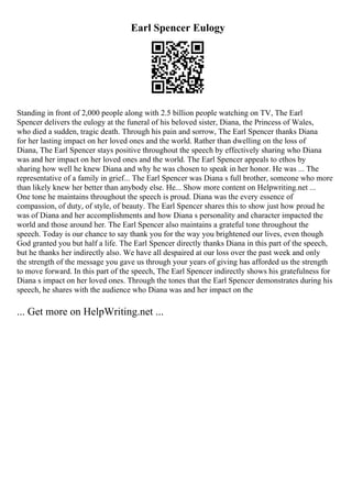 Earl Spencer Eulogy
Standing in front of 2,000 people along with 2.5 billion people watching on TV, The Earl
Spencer delivers the eulogy at the funeral of his beloved sister, Diana, the Princess of Wales,
who died a sudden, tragic death. Through his pain and sorrow, The Earl Spencer thanks Diana
for her lasting impact on her loved ones and the world. Rather than dwelling on the loss of
Diana, The Earl Spencer stays positive throughout the speech by effectively sharing who Diana
was and her impact on her loved ones and the world. The Earl Spencer appeals to ethos by
sharing how well he knew Diana and why he was chosen to speak in her honor. He was ... The
representative of a family in grief... The Earl Spencer was Diana s full brother, someone who more
than likely knew her better than anybody else. He... Show more content on Helpwriting.net ...
One tone he maintains throughout the speech is proud. Diana was the every essence of
compassion, of duty, of style, of beauty. The Earl Spencer shares this to show just how proud he
was of Diana and her accomplishments and how Diana s personality and character impacted the
world and those around her. The Earl Spencer also maintains a grateful tone throughout the
speech. Today is our chance to say thank you for the way you brightened our lives, even though
God granted you but half a life. The Earl Spencer directly thanks Diana in this part of the speech,
but he thanks her indirectly also. We have all despaired at our loss over the past week and only
the strength of the message you gave us through your years of giving has afforded us the strength
to move forward. In this part of the speech, The Earl Spencer indirectly shows his gratefulness for
Diana s impact on her loved ones. Through the tones that the Earl Spencer demonstrates during his
speech, he shares with the audience who Diana was and her impact on the
... Get more on HelpWriting.net ...
 