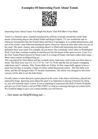 Examples Of Interesting Facts About Tennis
Interesting Facts About Tennis You Might Not Know That Will Blow Your Mind
Tennis is a fantastic sport, watched and played by millions of people around the world. Kids
dream of becoming players like Rafael Nadal and Roger Federer. TV sets worldwide tune in
whenever tournaments like the French Open and Davis Cup happen. It s a global phenomenon, and
one of the world s most followed and played sports. However, tennis us more than what you see on
the court. The sport s history and everything about it is filled with interesting facts that would
definitely blow your mind. For example, do you know why everybody wears white in Wimbledon?
Well, if you don t continue reading on and discover the fun facets of the sport we love. Louis X is
the First Tennis Player Known by Name Louis X is a king of France who had a rather short reign: ...
Show more content on Helpwriting.net ...
This was played by Nick Mahut and the eventual victor, John Isner, and it took over three days to
finish. The final score was 6 4, 3 6, 6 7(7 9), 7 6(7 3), 70 68, and the last set lasted a whopping
eight hours and 11 minutes. Why Tennis Balls are Yellow At first, tennis balls appear to have a
green hue but they re actually a shade of yellow called fluorescent yellow . The first balls were
white, and this all changed when TV became mainstream. The colour was changed so television
viewers will be able to see the balls better.
Overall, tennis is more than just a game played on the court: it has had a rich history, played and
enjoyed by kings. Knowing more about the sport is as important as playing it because by doing
so, you will certainly enjoy it more. If you re planning to experience the thrill of tennis firsthand,
just give us at Isla Tennis a call at 07966 370527 or send us a message through our contact form.
We would be happy to give you a tennis holiday you will forever
... Get more on HelpWriting.net ...
 