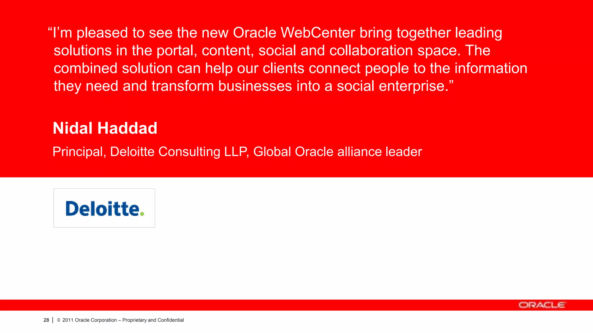 “I’m pleased to see the new Oracle WebCenter bring together leading
  solutions in the portal, content, social and collaboration space. The
  combined solution can help our clients connect people to the information
  they need and transform businesses into a social enterprise.”

     Nidal Haddad
     Principal, Deloitte Consulting LLP, Global Oracle alliance leader



               CUSTOMER LOGO




28   |   © 2011 Oracle Corporation – Proprietary and Confidential
 