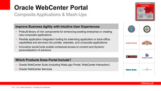 Oracle WebCenter Portal
     Composite Applications & Mash-Ups

         Improve Business Agility with Intuitive User Experiences
         • Prebuilt library of rich components for enhancing existing enterprise or creating
           new composite applications
         • Flexible application integration tooling for extending application or back-office
           capabilities and services into portals, websites, and composite applications
         • Innovative social tools enable contextual access to content and dynamic
           personalization of solutions


         Which Products Does Portal Include?
         • Oracle WebCenter Suite (including WebLogic Portal, WebCenter Interaction)
         • Oracle WebCenter Services




18   |   © 2011 Oracle Corporation – Proprietary and Confidential
 
