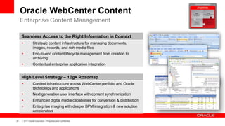 Oracle WebCenter Content
     Enterprise Content Management

         Seamless Access to the Right Information in Context
         •           Strategic content infrastructure for managing documents,
                     images, records, and rich media files
         •           End-to-end content lifecycle management from creation to
                     archiving
         •           Contextual enterprise application integration


         High Level Strategy – 12g+ Roadmap
         •           Content infrastructure across WebCenter portfolio and Oracle
                     technology and applications
         •           Next generation user interface with content synchronization
         •           Enhanced digital media capabilities for conversion & distribution
         •           Enterprise imaging with deeper BPM integration & new solution
                     accelerators

21   |   © 2011 Oracle Corporation – Proprietary and Confidential
 